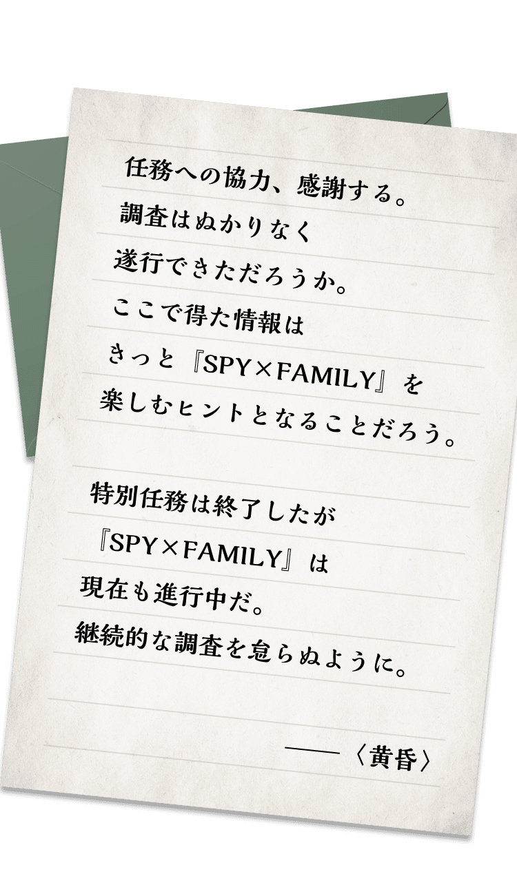 任務への協力、感謝する。調査はぬかりなく遂行できただろうか。ここで得た情報はきっと『SPY×FAMILY』を楽しむヒントとなることだろう。特別任務は終了したが『SPY×FAMILY』は現在も進行中だ。継続的な調査を怠らぬように。 -〈黄昏〉