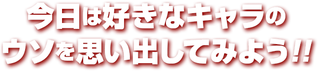 今日は好きなキャラの ウソを思い出してみよう!!