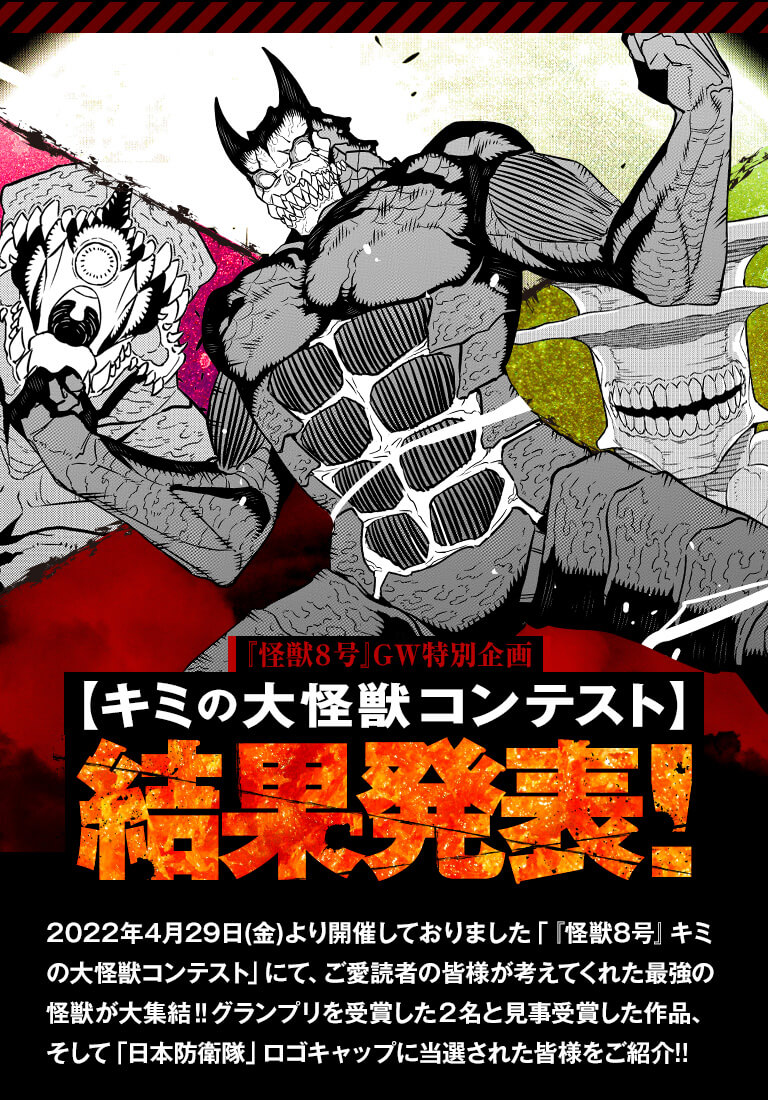 怪獣8号GW特別企画【キミの大怪獣コンテスト】結果発表！　2022年4月29日(金)より開催しておりました「『怪獣8号』キミの大怪獣コンテスト」にて、ご愛読者の皆様が考えてくれた最強の怪獣が大集結‼ グランプリを受賞した２名＆抽選で選ばれた30名の作品を一挙紹介!