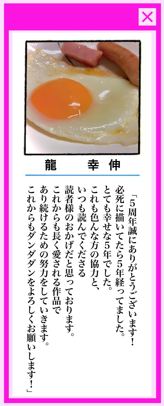 龍 幸伸 / 「5周年誠にありがとうございます!必死に描いてたら5年経ってました。とても幸せな5年でした。これも色んな方の協力と、いつも読んでくださる読者様のおかげだと思っております。これからも長く愛される作品であり続けるための努力をしていきます。これからもダンダダンをよろしくお願いします!」
