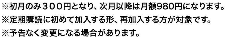 ※初月のみ３００円となり、次月以降は月額980円になります。※定期購読に初めて加入する形、再加入する方が対象です。※予告なく変更になる場合があります。
