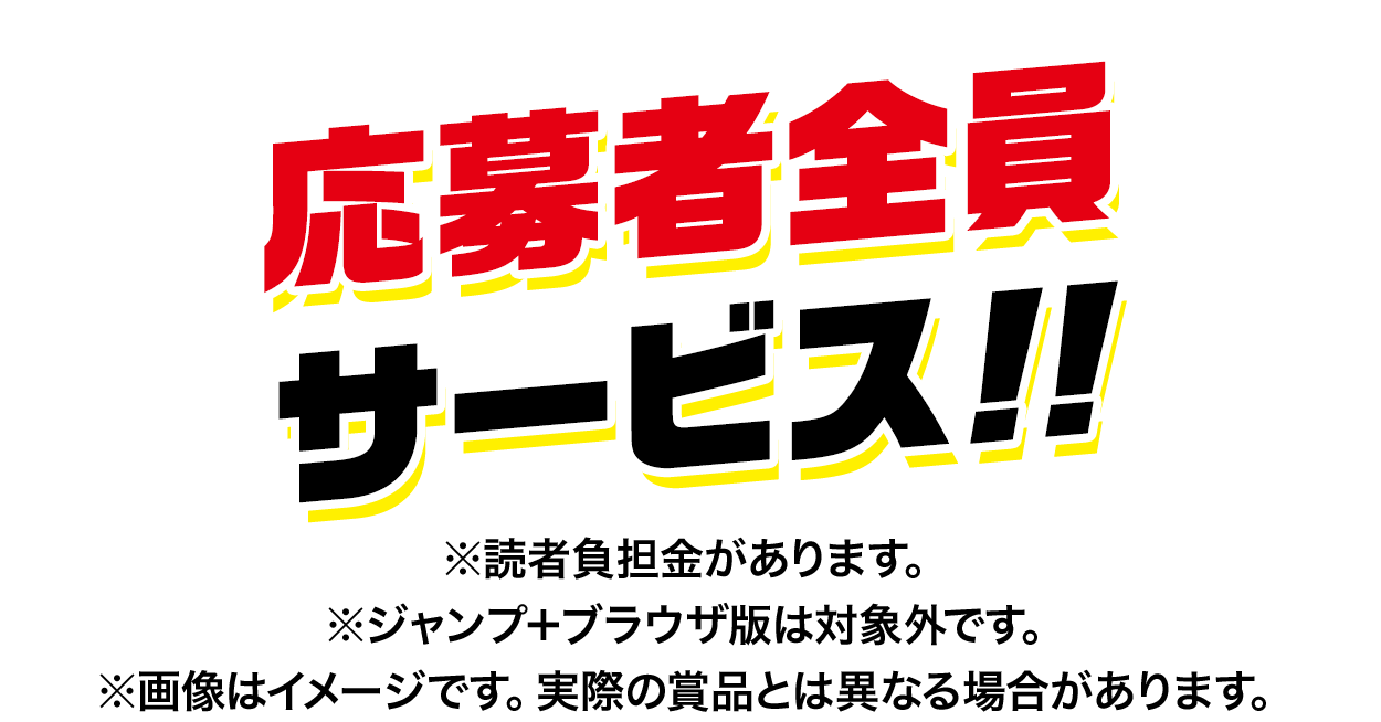 応募者全員サービス!!※読者負担金があります。※ジャンプ＋ブラウザ版は対象外です。※画像はイメージです。実際の賞品とは異なる場合があります。