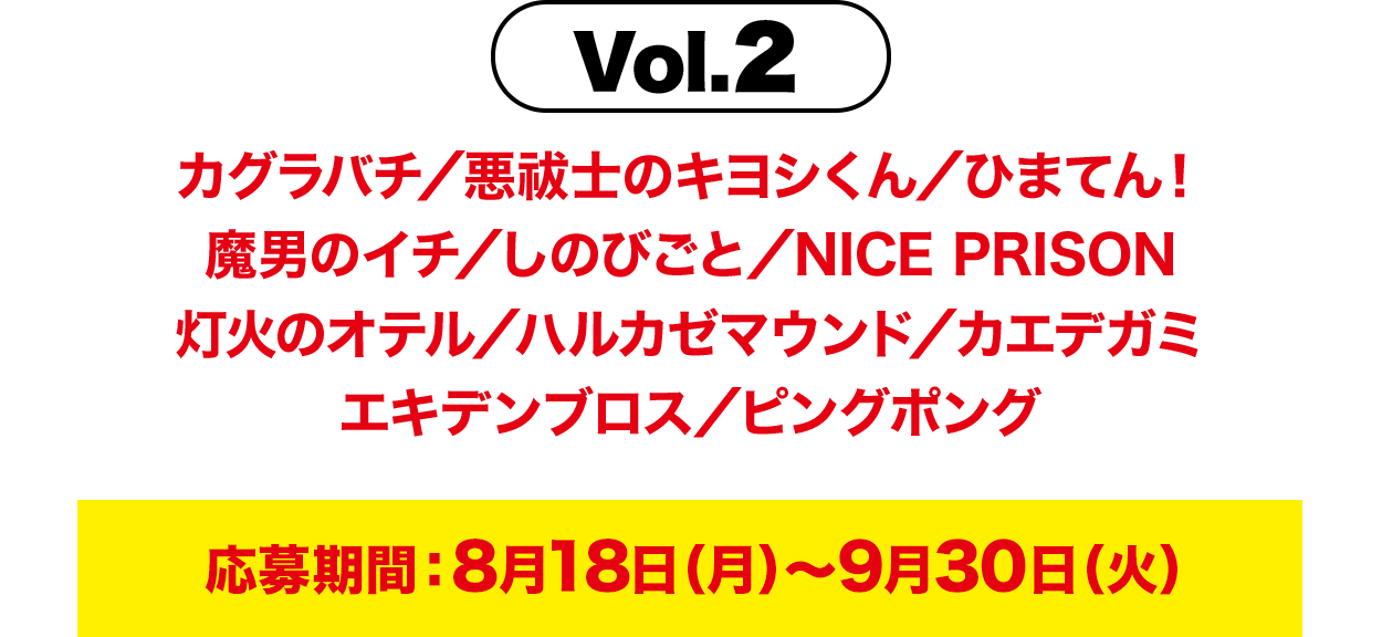 Vol.2 カグラバチ／悪祓士のキヨシくん／ひまてん！魔男のイチ／しのびごと／NICE PRISON灯火のオテル／ハルカゼマウンド／カエデガミエキデンブロス／ピングポング 応募期間：8月18日（月）～9月30日（火）