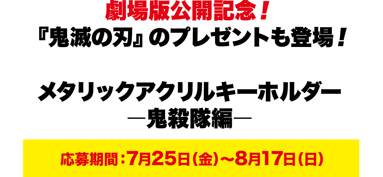 劇場版公開記念！『鬼滅の刃』のプレゼントも登場！ メタリックアクリルキーホルダーー鬼殺隊編ー応募期間：7月25日（金）～8月17日（日）