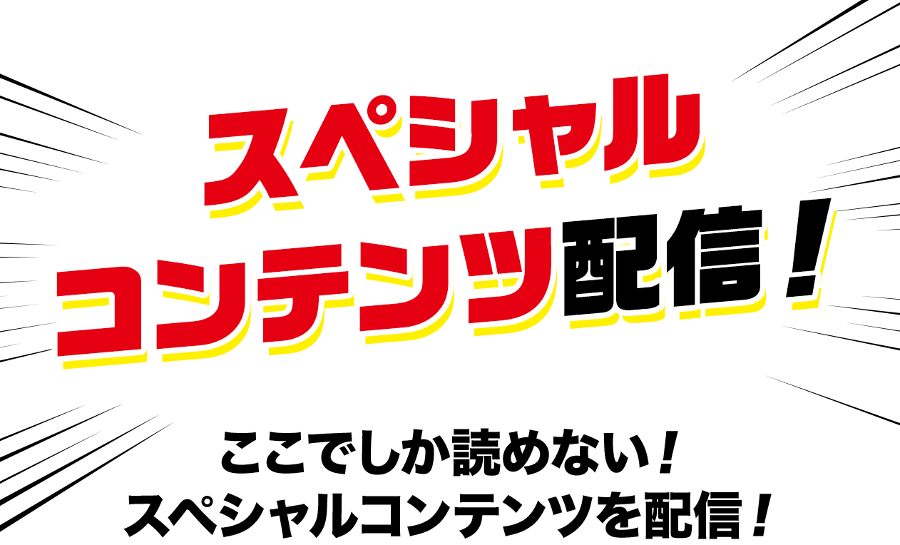 スペシャルコンテンツ配信！ここでしか読めない！スペシャルコンテンツを配信！