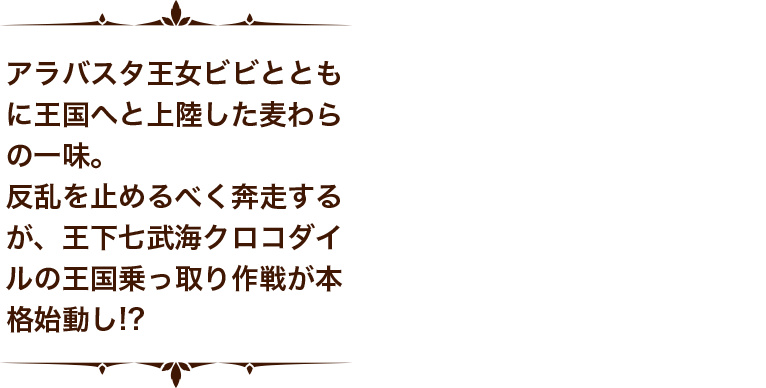 アラバスタ王女ビビとともに王国へと上陸した麦わらの一味。反乱を止めるべく奔走するが、王下七武海クロコダイルの王国乗っ取り作戦が本格始動し！？