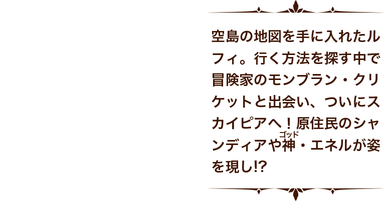 空島の地図を手に入れたルフィ。行く方法を探す中で冒険家のモンブラン・クリケットと出会い、ついにスカイピアへ！原住民のシャンディアや神（フリガナ：ゴッド）・エネルが姿を現し！？