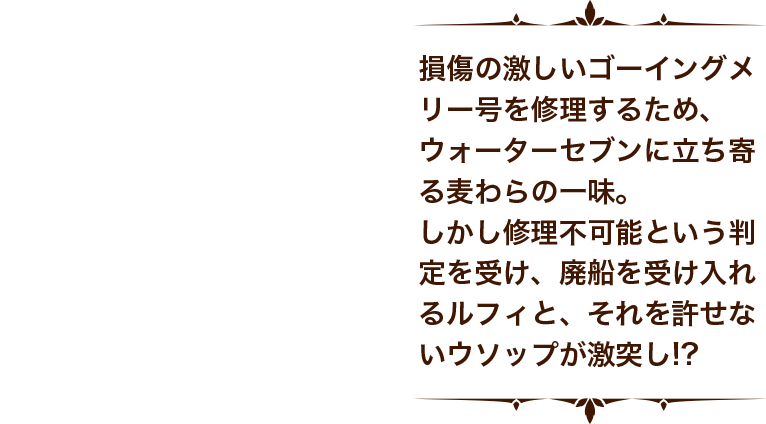 損傷の激しいゴーイングメリー号を修理するため、ウォーターセブンに立ち寄る麦わらの一味。しかし修理不可能という判定を受け、廃船を受け入れるルフィと、それを許せないウソップが激突し！？