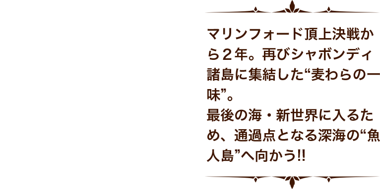 マリンフォード頂上決戦から２年。再びシャボンディ諸島に集結した“麦わらの一味”。最後の海・新世界に入るため、通過点となる深海の“魚人島”へ向かう！！